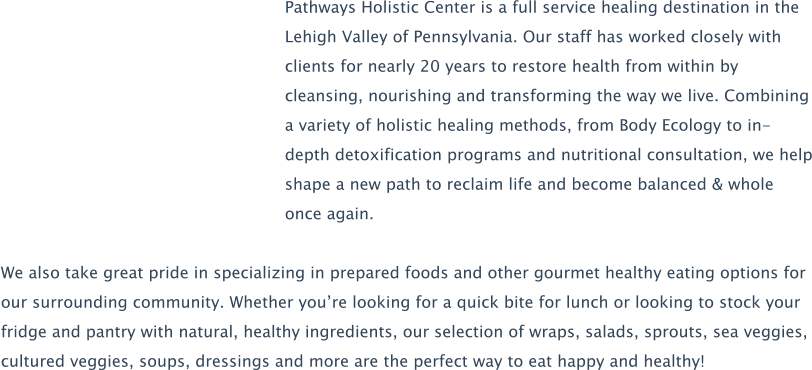 Pathways Holistic Center is a full service healing destination in the Lehigh Valley of Pennsylvania. Our staff has worked closely with clients for nearly 20 years to restore health from within by cleansing, nourishing and transforming the way we live. Combining a variety of holistic healing methods, from Body Ecology to in-depth detoxification programs and nutritional consultation, we help shape a new path to reclaim life and become balanced & whole once again.  We also take great pride in specializing in prepared foods and other gourmet healthy eating options for our surrounding community. Whether you’re looking for a quick bite for lunch or looking to stock your fridge and pantry with natural, healthy ingredients, our selection of wraps, salads, sprouts, sea veggies, cultured veggies, soups, dressings and more are the perfect way to eat happy and healthy!