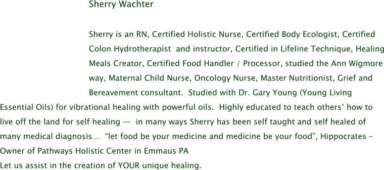 Sherry Wachter  Sherry is an RN, Certified Holistic Nurse, Certified Body Ecologist, Certified Colon Hydrotherapist  and instructor, Certified in Lifeline Technique, Healing Meals Creator, Certified Food Handler / Processor, studied the Ann Wigmore way, Maternal Child Nurse, Oncology Nurse, Master Nutritionist, Grief and Bereavement consultant.  Studied with Dr. Gary Young (Young Living Essential Oils) for vibrational healing with powerful oils.  Highly educated to teach others’ how to live off the land for self healing —  in many ways Sherry has been self taught and self healed of many medical diagnosis…  “let food be your medicine and medicine be your food”, Hippocrates –  Owner of Pathways Holistic Center in Emmaus PA Let us assist in the creation of YOUR unique healing.
